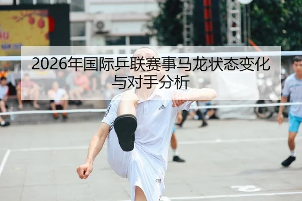 2026年国际乒联赛事马龙状态变化与对手分析